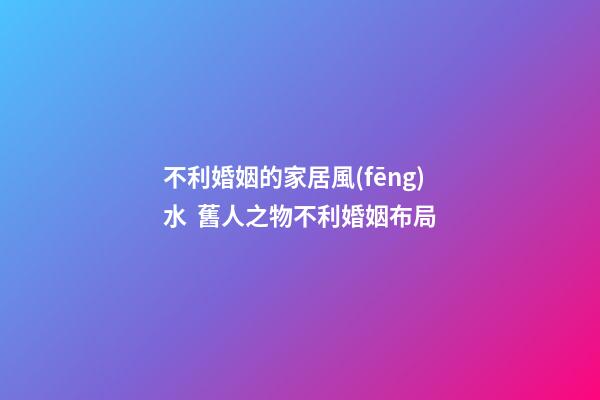 不利婚姻的家居風(fēng)水  舊人之物不利婚姻布局